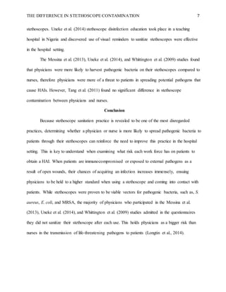 THE DIFFERENCE IN STETHOSCOPE CONTAMINATION 7
stethoscopes. Uneke et al. (2014) stethoscope disinfection education took place in a teaching
hospital in Nigeria and discovered use of visual reminders to sanitize stethoscopes were effective
in the hospital setting.
The Messina et al. (2013), Uneke et al. (2014), and Whittington et al. (2009) studies found
that physicians were more likely to harvest pathogenic bacteria on their stethoscopes compared to
nurses, therefore physicians were more of a threat to patients in spreading potential pathogens that
cause HAIs. However, Tang et al. (2011) found no significant difference in stethoscope
contamination between physicians and nurses.
Conclusion
Because stethoscope sanitation practice is revealed to be one of the most disregarded
practices, determining whether a physician or nurse is more likely to spread pathogenic bacteria to
patients through their stethoscopes can reinforce the need to improve this practice in the hospital
setting. This is key to understand when examining what risk each work force has on patients to
obtain a HAI. When patients are immunocompromised or exposed to external pathogens as a
result of open wounds, their chances of acquiring an infection increases immensely, ensuing
physicians to be held to a higher standard when using a stethoscope and coming into contact with
patients. While stethoscopes were proven to be viable vectors for pathogenic bacteria, such as, S.
aureus, E. coli, and MRSA, the majority of physicians who participated in the Messina et al.
(2013), Uneke et al. (2014), and Whittington et al. (2009) studies admitted in the questionnaires
they did not sanitize their stethoscope after each use. This holds physicians as a bigger risk than
nurses in the transmission of life-threatening pathogens to patients (Longtin et al., 2014).
 