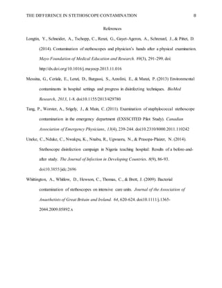 THE DIFFERENCE IN STETHOSCOPE CONTAMINATION 8
References
Longtin, Y., Schneider, A., Tschopp, C., Renzi, G., Gayet-Ageron, A., Schrenzel, J., & Pittet, D.
(2014). Contamination of stethoscopes and physician’s hands after a physical examination.
Mayo Foundation of Medical Education and Research. 89(3), 291-299. doi:
http://dx.doi.org/10.1016/j.mayocp.2013.11.016
Messina, G., Ceriale, E., Lenzi, D., Burgassi, S., Azzolini, E., & Manzi, P. (2013) Environmental
contaminants in hospital settings and progress in disinfecting techniques. BioMed
Research, 2013, 1-8. doi:10.1155/2013/429780
Tang, P., Worster, A., Srigely, J., & Main, C. (2011). Examination of staphylococcal stethoscope
contamination in the emergency department (EXSSCITED Pilot Study). Canadian
Association of Emergency Physicians, 13(4), 239-244. doi:10.2310/8000.2011.110242
Uneke, C., Nduke, C., Nwakpu, K., Nnabu, R., Ugwuoru, N., & Prasopa-Plaizer, N. (2014).
Stethoscope disinfection campaign in Nigeria teaching hospital: Results of a before-and-
after study. The Journal of Infection in Developing Countries. 8(9), 86-93.
doi:10.3855/jidc.2696
Whittington, A., Whitlow, D., Hewson, C., Thomas, C., & Brett, J. (2009). Bacterial
contamination of stethoscopes on intensive care units. Journal of the Association of
Anaethetists of Great Britain and Ireland. 64, 620-624. doi:10.1111/j.1365-
2044.2009.05892.x
 