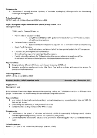 Achievements:
 Contributed to building technical capability of the team by designing training content and undertaking
knowledge sharing sessions
Technologies Used:
ASP.NET MVC 4.0, C#, Ajax, JQuery and SQL Server, DB2
Project: ForeignExchange Rate InformationSystem (FERIS),Visa Inc., USA
DevelopmentLead
FERIS isusedby TreasuryFXteam to:
 Provide ratestorequestedparties:
 dailyFXrates (BASEII) to 180+ global currenciesthatare usedinVisaNettoprocess
all settlementtransactions
 Trade settlementcurrencies:
 to balance the amountsowedtoacquirersand to be receivedfromissuersona daily
 Create FundsTransfers:
 For Tradingbanks and alsoon behalf of the acquiringbanksinthe DCC transactions
 Calculate Cash,TradingandDCC Profitand Loss
 Generate variousreportsfortrackingandaudit purposes.
 Provide ratesinformationtothe TRISapplication,Visa.comwebsite andvarious internal Visa
departments andalsoprovide dailytradingvolumesandratesinformationtoCMLS
Responsibilities:
 Design and build different Winforms and relevant tiers using C#.NET 4.0
 Strategize production deployment using IBM Clear Case and co-ordinate with supporting groups for
production implementation
Technologies Used:
C#.NET 4.0, SQL Server 2008 and SSIS
Accenture Services Pvt Ltd, Bangalore, India December 2009 – September 2012
Project: Altinn
Development Lead
Altinn supports Government Agencies to provide Reporting, Lookup and Collaboration services to different users
groups. The end users can do different public sector works using these services.
Responsibilities:
 Lead module design,implementation and unit testing in development phases based on SOA, ASP.NET, C#,
WCF and SQL Server
 On boarding and mentoring of new joiners of the team
 Standardized the testing framework for WCF Services
Achievements:
 Contributed to the growth of the team and building technical capability by designing training content,
undertaking knowledge sharing sessions and supervising new joiners
 Contributed to the creation of a robust service governance methodology for future use and obtained FTC
award
Technologies Used:
ASP.NET 4.0, C#, WCF, SQL Server 2008, JavaScript, Ajax and JQuery
 