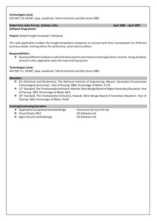 Technologies Used:
ASP.NET 2.0, C#.NET, Ajax, JavaScript, Telerik Controls and SQL Server 2005
Nobel Exim India Pvt Ltd., Kolkata, India April 2006 – April 2007
Software Programmer
Project: Global Freight Forwarder’s Network
This web application enables the freight forwarders companies to connect with their counterparts for di fferent
business needs, inviting others for conference, send mails to others.
Responsibilities:
 Developdifferentmodulesinadministrativesectionand implemented application security. Using windows
services in this application does the mass mailing system
Technologies Used:
ASP.NET 1.1, C#.NET, Ajax, JavaScript, Telerik Controls and SQL Server 2005
Education
 B.E (Electrical and Electronics), The National Institute of Engineering, Mysore, Karnataka (Visvesvaraya
Technological University). Year of Passing: 2005, Percentage of Marks: 57.53
 12th
Standard, The VivekanandaInstitution,Howrah,WestBengal Boardof HigherSecondaryEducation.Year
of Passing: 1997, Percentage of Marks: 68.3
 10th
Standard, The Vivekananda Institution, Howrah, West Bengal Board of Secondary Education. Year of
Passing: 1995, Percentage of Marks: 76.44
Training/Continuing Education
 ApplicationComponentDetailedDesign - Accenture Services Pvt Ltd
 Visual Studio 2012 - RS Software Ltd
 Agile (Scrum) methodology - RS Software Ltd
 