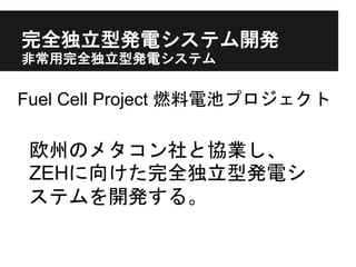 完全独立型発電システム開発
非常用完全独立型発電システム
Fuel Cell Project 燃料電池プロジェクト
欧州のメタコン社と協業し、
ZEHに向けた完全独立型発電シ
ステムを開発する。
 