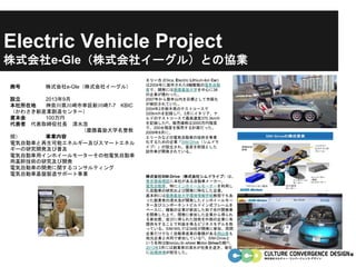 Electric Vehicle Project
株式会社e-Gle（株式会社イーグル）との協業
商号 株式会社e-Gle（株式会社イーグル）
設立 2013年9月
本社所在地 神奈川県川崎市幸区新川崎7-7 KBIC
（かわさき新産業創造センター）
資本金 100万円
代表者 代表取締役社長 清水浩
（慶應義塾大学名誉教
授） 事業内容
電気自動車と再生可能エネルギー及びスマートエネル
ギーの研究開発及び普及
電気自動車用インホイールモーターその他電気自動車
用基幹技術の研究及び開発
電気自動車の開発に関するコンサルティング
電気自動車基盤製造サポート事業
エリーカ (Eliica; Electric Lithium-Ion Car)
は2004年に製作された8輪駆動の電気自動
車で、開発には慶應義塾大学を中心に38
の企業が携わった。
2007年から数年以内を目標として市販化
が検討されていた。
2004年2月栃木県のテストコースで
320km/hを記録し[1]、3月にイタリア、ナ
ルドのテストコースで最高速度370.3km/h
を記録した[2]。販売価格は3000万円程度
で、200台程度を販売する計画だった。
2009年8月に、
エリーカなどの電気自動車の技術を事業
化するための企業「SIM-Drive（シムドラ
イブ）」が設立され、量産を前提とした
試作車が開発されている。
株式会社SIM-Drive（株式会社シムドライブ）は、
東京都板橋区に本社がある自動車メーカー。
電気自動車、特にインホイールモーターを利用し
た自動車の研究および開発に特化した企業。
基本的には慶應義塾大学環境情報学部教授でもあ
った創業者の清水浩が開発したインホイールモー
ター及びコンポーネントビルドイン式フレームを
ベースに、複数の企業が参加した形で先行開発車
を開発した上で、開発に参加した企業から得られ
る参加費、並びに得られた技術を外部の企業に有
償供与することで利益を得るビジネスモデルを取
っている。SIM-WILでは34社が開発に参加、民間
企業だけでなく自動車産業の集積がある岡山県も
地元企業と共同で参加している[1]。SIM-Driveと
いう名称はShimizu In wheel Motor-Driveの略[2]。
2013年3月には創業者の清水が社長を退き、後任
に田嶋伸博が就任した。
 