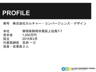 PROFILE
商号 株式会社カルチャー・コンバージェンス・デザイン
本社 静岡県静岡市葵区上伝馬7-7
資本金 1,000万円
設立 2015年2月
代表取締役 吉田 一三
役員・従業員２人
 