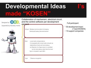 Developmental Ideas I’s
made “KOSEN”
Designed by
Brain :Local node correspondence
It is equipped with a local node computer as
relationship of brain and nerve plexus
ex) Reaction of a finger sensor is controlled
by the nerve plexus rather than the brain
Gyro is included in each MPU
Eyes : Distance recognition
All part : Wireless communication& charging,
Distributed battery Servomechanism
Supported by Voluntary mentor
Full participant
・50 development team
(1 team/KOSEN)
・10 support companies
Collaboration of mechanism, electrical circuit,
and the control software per development
element
 