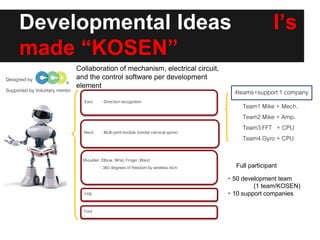 Developmental Ideas I’s
made “KOSEN”
Designed by
shoulder
Ears : Direction recognition
Neck : Multi-jointmodule (similarcervical spine)
Shoulder, Elbow, Wrist, Finger ,Waist
: 360 degrees of freedom by wireless tech
Leg
Foot
Supported by Voluntary mentor 4teams+support 1 company
Team1 Mike + Mech.
Team2 Mike + Amp.
Team3 FFT + CPU
Team4 Gyro + CPU
Full participant
・50 development team
(1 team/KOSEN)
・10 support companies
Collaboration of mechanism, electrical circuit,
and the control software per development
element
 
