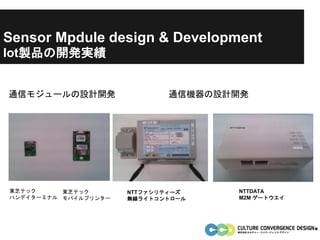 Iot製品の開発実績
東芝テック
ハンデイターミナル
東芝テック
モバイルプリンター
通信モジュールの設計開発 通信機器の設計開発
NTTファシリティーズ
無線ライトコントロール
NTTDATA
M2M ゲートウエイ
Sensor Mpdule design & Development
 