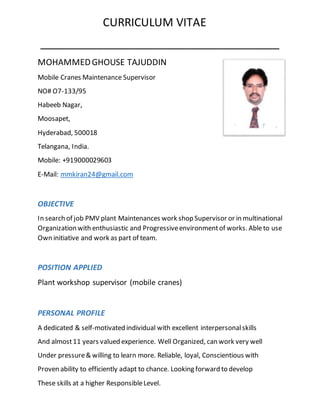 CURRICULUM VITAE
______________________________________
MOHAMMEDGHOUSE TAJUDDIN
Mobile Cranes Maintenance Supervisor
NO# O7-133/95
Habeeb Nagar,
Moosapet,
Hyderabad, 500018
Telangana, India.
Mobile: +919000029603
E-Mail: mmkiran24@gmail.com
OBJECTIVE
In search of job PMV plant Maintenances work shop Supervisor or in multinational
Organization with enthusiastic and Progressiveenvironmentof works. Ableto use
Own initiative and work as part of team.
POSITION APPLIED
Plant workshop supervisor (mobile cranes)
PERSONAL PROFILE
A dedicated & self-motivated individual with excellent interpersonalskills
And almost11 years valued experience. Well Organized, can work very well
Under pressure& willing to learn more. Reliable, loyal, Conscientious with
Proven ability to efficiently adapt to chance. Looking forward to develop
These skills at a higher ResponsibleLevel.
 