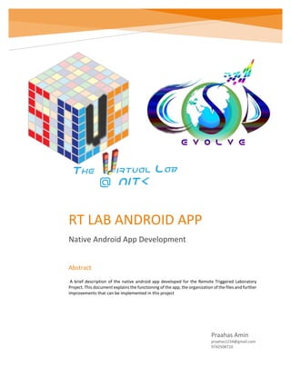 RT LAB ANDROID APP
Native Android App Development
Praahas Amin
praahas1234@gmail.com
9742508710
Abstract
A brief description of the native android app developed for the Remote Triggered Laboratory
Project. This document explains the functioning of the app, the organization of the files and further
improvements that can be implemented in this project
 