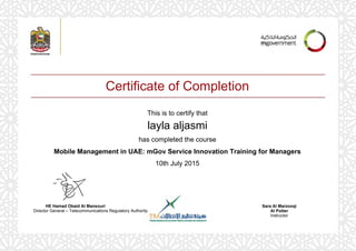Certificate of Completion
This is to certify that
layla aljasmi
has completed the course
Mobile Management in UAE: mGov Service Innovation Training for Managers
10th July 2015
Sara Al Marzooqi
Al Potter
Instructor
HE Hamad Obaid Al Mansouri
Director General – Telecommunications Regulatory Authority
Powered by TCPDF (www.tcpdf.org)
 