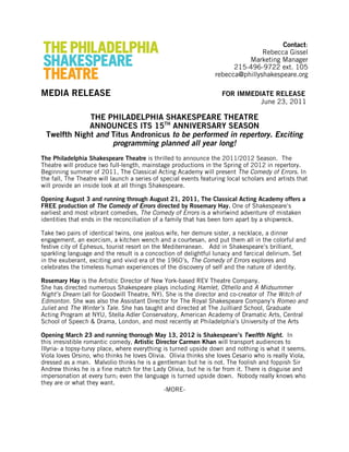 Contact:
Rebecca Gissel
Marketing Manager
215-496-9722 ext. 105
rebecca@phillyshakespeare.org
MEDIA RELEASE FOR IMMEDIATE RELEASE
June 23, 2011
THE PHILADELPHIA SHAKESPEARE THEATRE
ANNOUNCES ITS 15TH
ANNIVERSARY SEASON
Twelfth Night and Titus Andronicus to be performed in repertory. Exciting
programming planned all year long!
The Philadelphia Shakespeare Theatre is thrilled to announce the 2011/2012 Season. The
Theatre will produce two full-length, mainstage productions in the Spring of 2012 in repertory.
Beginning summer of 2011, The Classical Acting Academy will present The Comedy of Errors. In
the fall, The Theatre will launch a series of special events featuring local scholars and artists that
will provide an inside look at all things Shakespeare.
Opening August 3 and running through August 21, 2011, The Classical Acting Academy offers a
FREE production of The Comedy of Errors directed by Rosemary Hay. One of Shakespeare’s
earliest and most vibrant comedies, The Comedy of Errors is a whirlwind adventure of mistaken
identities that ends in the reconciliation of a family that has been torn apart by a shipwreck.
Take two pairs of identical twins, one jealous wife, her demure sister, a necklace, a dinner
engagement, an exorcism, a kitchen wench and a courtesan, and put them all in the colorful and
festive city of Ephesus, tourist resort on the Mediterranean. Add in Shakespeare’s brilliant,
sparkling language and the result is a concoction of delightful lunacy and farcical delirium. Set
in the exuberant, exciting and vivid era of the 1960’s, The Comedy of Errors explores and
celebrates the timeless human experiences of the discovery of self and the nature of identity.
Rosemary Hay is the Artistic Director of New York-based REV Theatre Company.
She has directed numerous Shakespeare plays including Hamlet, Othello and A Midsummer
Night’s Dream (all for Goodwill Theatre, NY). She is the director and co-creator of The Witch of
Edmonton. She was also the Assistant Director for The Royal Shakespeare Company’s Romeo and
Juliet and The Winter’s Tale. She has taught and directed at The Juilliard School, Graduate
Acting Program at NYU, Stella Adler Conservatory, American Academy of Dramatic Arts, Central
School of Speech & Drama, London, and most recently at Philadelphia’s University of the Arts
Opening March 23 and running thorough May 13, 2012 is Shakespeare’s Twelfth Night. In
this irresistible romantic comedy, Artistic Director Carmen Khan will transport audiences to
Illyria- a topsy-turvy place, where everything is turned upside down and nothing is what it seems.
Viola loves Orsino, who thinks he loves Olivia. Olivia thinks she loves Cesario who is really Viola,
dressed as a man. Malvolio thinks he is a gentleman but he is not. The foolish and foppish Sir
Andrew thinks he is a fine match for the Lady Olivia, but he is far from it. There is disguise and
impersonation at every turn; even the language is turned upside down. Nobody really knows who
they are or what they want.
-MORE-
 