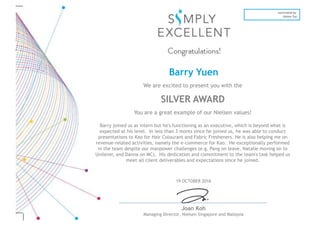 19 OCTOBER 2016
Joan Koh
Managing Director, Nielsen Singapore and Malaysia
nominated by:
Danna Tay
Barry Yuen
We are excited to present you with the
SILVER AWARD
You are a great example of our Nielsen values!
Barry joined us as intern but he's functioning as an executive, which is beyond what is
expected at his level. In less than 3 monts since he joined us, he was able to conduct
presentations to Kao for Hair Colourant and Fabric Fresheners. He is also helping me on
revenue-related activities, namely the e-commerce for Kao. He exceptionally performed
in the team despite our manpower challenges (e.g. Pang on leave, Natalie moving on to
Unilever, and Danna on MC). His dedication and commitment to the team's task helped us
meet all client deliverables and expectations since he joined.
 
