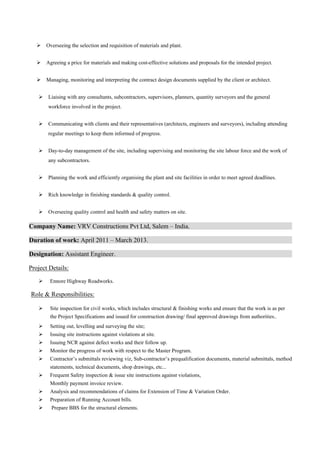  
 Overseeing the selection and requisition of materials and plant.
 Agreeing a price for materials and making cost-effective solutions and proposals for the intended project.
 Managing, monitoring and interpreting the contract design documents supplied by the client or architect.
 Liaising with any consultants, subcontractors, supervisors, planners, quantity surveyors and the general
workforce involved in the project.
 Communicating with clients and their representatives (architects, engineers and surveyors), including attending
regular meetings to keep them informed of progress.
 Day-to-day management of the site, including supervising and monitoring the site labour force and the work of
any subcontractors.
 Planning the work and efficiently organising the plant and site facilities in order to meet agreed deadlines.
 Rich knowledge in finishing standards & quality control.
 Overseeing quality control and health and safety matters on site.
Company Name: VRV Constructions Pvt Ltd, Salem – India.
Duration of work: April 2011 – March 2013.
Designation: Assistant Engineer.
Project Details:
 Ennore Highway Roadworks.
Role & Responsibilities:
 Site inspection for civil works, which includes structural & finishing works and ensure that the work is as per
the Project Specifications and issued for construction drawing/ final approved drawings from authorities..
 Setting out, levelling and surveying the site;
 Issuing site instructions against violations at site.
 Issuing NCR against defect works and their follow up.
 Monitor the progress of work with respect to the Master Program.
 Contractor’s submittals reviewing viz, Sub-contractor’s prequalification documents, material submittals, method
statements, technical documents, shop drawings, etc...
 Frequent Safety inspection & issue site instructions against violations,
 Monthly payment invoice review.
 Analysis and recommendations of claims for Extension of Time & Variation Order.
 Preparation of Running Account bills.
  Prepare BBS for the structural elements.
 