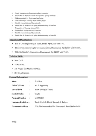  
 Proper management of materials and workmanship.
 Ensure that all the works meets the stipulated quality standards.
 Making productivity Reports and analyzing.
 Daily updating of coasting sheets for the project.
 Monthly reconciliation of the materials.
 Ensure that all the works are going without wastage of material.
 Preparation of Running Account bills.
 Prepare BBS for the structural elements.
 Monthly reconciliation of the materials.
 Ensure that all the works are going without wastage of material.
.Educational Qualification:
 B.E in Civil Engineering at IRTT, Erode. April 2011 with 81%.
 HSC in Government higher secondary school, Dharmapuri. April 2007 with 80.66%.
 SSLC in St.John’s High school, Dharmapuri. April 2005 with 77.6%
Technical Skills:
 Auto CAD.
 STAAD.Pro.
 MS Project and Microsoft Office.
 Revit Architecture.
Personal Information:
Name : A. Arivu
Father’s Name : Mr. T.Ayyasamy
Date of birth : 07-06-1990 (26 Years)
Marital Status : Single
Passport Number : M 9751415
Language Proficiency: Tamil, English, Hindi, Kannada & Telugu
Permanent Address : 7/26, Mariamman Koil St, Dharmapuri, TamilNadu - India
Truly
 