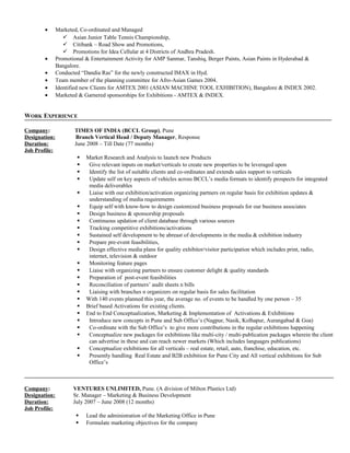 · Marketed, Co-ordinated and Managed 
 Asian Junior Table Tennis Championship, 
 Citibank – Road Show and Promotions, 
 Promotions for Idea Cellular at 4 Districts of Andhra Pradesh. 
· Promotional & Entertainment Activity for AMP Sanmar, Tanshiq, Berger Paints, Asian Paints in Hyderabad & 
Bangalore. 
· Conducted “Dandia Ras” for the newly constructed IMAX in Hyd. 
· Team member of the planning committee for Afro-Asian Games 2004. 
· Identified new Clients for AMTEX 2001 (ASIAN MACHINE TOOL EXHIBITION), Bangalore & INDEX 2002. 
· Marketed & Garnered sponsorships for Exhibitions - AMTEX & INDEX. 
WORK EXPERIENCE 
Company: TIMES OF INDIA (BCCL Group), Pune 
Designation: Branch Vertical Head / Deputy Manager, Response 
Duration: June 2008 – Till Date (77 months) 
Job Profile: 
 Market Research and Analysis to launch new Products 
 Give relevant inputs on market/verticals to create new properties to be leveraged upon 
 Identify the list of suitable clients and co-ordinates and extends sales support to verticals 
 Update self on key aspects of vehicles across BCCL’s media formats to identify prospects for integrated 
media deliverables 
 Liaise with our exhibition/activation organizing partners on regular basis for exhibition updates & 
understanding of media requirements 
 Equip self with know-how to design customized business proposals for our business associates 
 Design business & sponsorship proposals 
 Continuous updation of client database through various sources 
 Tracking competitive exhibitions/activations 
 Sustained self development to be abreast of developments in the media & exhibition industry 
 Prepare pre-event feasibilities, 
 Design effective media plans for quality exhibitor/visitor participation which includes print, radio, 
internet, television & outdoor 
 Monitoring feature pages 
 Liaise with organizing partners to ensure customer delight & quality standards 
 Preparation of post-event feasibilities 
 Reconciliation of partners’ audit sheets n bills 
 Liaising with branches n organizers on regular basis for sales facilitation 
 With 140 events planned this year, the average no. of events to be handled by one person – 35 
 Brief based Activations for existing clients. 
 End to End Conceptualization, Marketing & Implementation of Activations & Exhibitions 
 Introduce new concepts in Pune and Sub Office’s (Nagpur, Nasik, Kolhapur, Aurangabad & Goa) 
 Co-ordinate with the Sub Office’s to give more contributions in the regular exhibitions happening 
 Conceptualize new packages for exhibitions like multi-city / multi-publication packages wherein the client 
can advertise in these and can reach newer markets (Which includes languages publications) 
 Conceptualize exhibitions for all verticals – real estate, retail, auto, franchise, education, etc. 
 Presently handling Real Estate and B2B exhibition for Pune City and All vertical exhibitions for Sub 
Office’s 
Company: VENTURES UNLIMITED, Pune. (A division of Milton Plastics Ltd) 
Designation: Sr. Manager – Marketing & Business Development 
Duration: July 2007 – June 2008 (12 months) 
Job Profile: 
 Lead the administration of the Marketing Office in Pune 
 Formulate marketing objectives for the company 
 