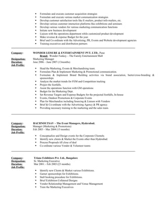  Formulate and execute customer acquisition strategies 
 Formulate and execute various market communication strategies 
 Develop customer satisfaction tools like E-mailers, product info-mailers, etc. 
 Develop various customer interaction platforms like exhibitions and seminars 
 Develop various vendors for various marketing communication functions 
 Initiate new business development 
 Liaison with the operations department while customized product development 
 Make revenue & expense Budget for the year. 
 Brief and Co-ordinate with the Advertising, PR, Events and Website development agencies 
 Training executives and distribution partners 
Company: WONDER LEISURE & ENTERTAINMENT PVT. LTD., Pune 
Brand: Wonder Funkey – The Family Entertainment Mall 
Designation: Marketing Manager 
Duration: June 2006 – June 2007 (13months) 
Job Profile: 
 Head the Marketing, Events & Merchandising team. 
 Formulate Plan & Implement Marketing & Promotional communication. 
 Formulate & Implement Brand Building activities via brand association, barter/cross-branding & 
sponsorships 
 Analyze the market trends for FEM and Competition tracking 
 Project the footfalls. 
 Assist the operations function with GM operations 
 Budget for the Marketing Dept. 
 Set Revenue Targets and Expense Budgets for the projected footfalls, In-house 
 Events, Outdoor Promotions & Corporate Events 
 Plan for Merchandize including Sourcing & Liaison with Vendors 
 Brief & Co-ordinate with the Advertising Agency & PR agency 
 Providing necessary training to the marketing and the sales team. 
Company: RACHNOUTSAV – The Event Managers, Hyderabad. 
Designation: Manager (Marketing & Promotions) 
Duration: Feb 2003 – Mar 2004 (13 months) 
Job Profile: 
 Conceptualize and Design events for the Corporate Clientele. 
 Identify new clients & Market the Events other than Hyderabad. 
 Process Proposals till close of deal 
 Co-ordinate various Vendor & Volunteer teams 
Company: Triune Exhibitors Pvt. Ltd., Bangalore 
Designation: Sr. Marketing Executive 
Duration: Mar 2001 – Feb 2003 (23 months) 
Job Profile: 
 Identify new Clients & Market various Exhibitions. 
 Garner sponsorships for Exhibitions. 
 Stall booking procedure for Exhibitions. 
 Brief Exhibition Collateral Designs 
 Vendor Relationship Management and Venue Management 
 Train the Marketing Executives 
 