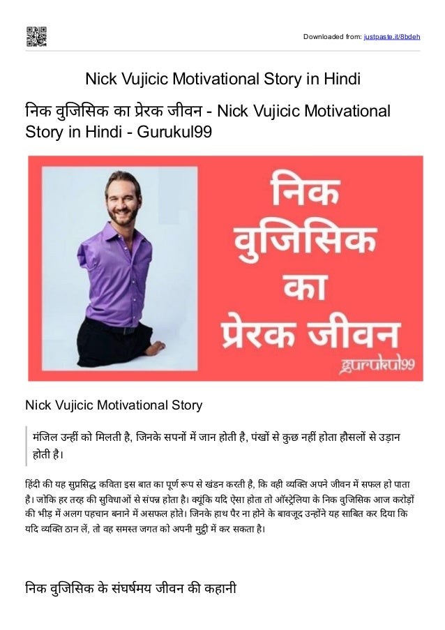 Downloaded from: justpaste.it/8bdeh
Nick Vujicic Motivational Story in Hindi
निक वुजिसिक का प्रेरक जीवन - Nick Vujicic Motivational
Story in Hindi - Gurukul99
Nick Vujicic Motivational Story
मंजिल उन्हीं को मिलती है, जिनके सपनों में जान होती है, पंखों से कु छ नहीं होता हौसलों से उड़ान
होती है।
हिंदी की यह सुप्रसिद्ध कविता इस बात का पूर्ण रूप से खंडन करती है, कि वही व्यक्ति अपने जीवन में सफल हो पाता
है। जोकि हर तरह की सुविधाओं से संपन्न होता है। क्यूंकि यदि ऐसा होता तो ऑस्ट्रेलिया के निक वुजिसिक आज करोड़ों
की भीड़ में अलग पहचान बनाने में असफल होते। जिनके हाथ पैर ना होने के बावजूद उन्होंने यह साबित कर दिया कि
यदि व्यक्ति ठान लें, तो वह समस्त जगत को अपनी मुट्ठी में कर सकता है।


निक वुजिसिक के संघर्षमय जीवन की कहानी
 