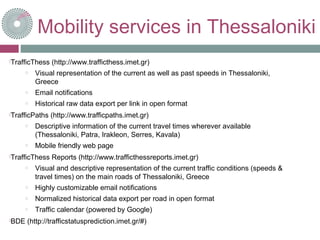 Mobility services in Thessaloniki
TrafficThess (http://www.trafficthess.imet.gr)
o Visual representation of the current as well as past speeds in Thessaloniki,
Greece
o Email notifications
o Historical raw data export per link in open format
TrafficPaths (http://www.trafficpaths.imet.gr)
o Descriptive information of the current travel times wherever available
(Thessaloniki, Patra, Irakleon, Serres, Kavala)
o Mobile friendly web page
TrafficThess Reports (http://www.trafficthessreports.imet.gr)
o Visual and descriptive representation of the current traffic conditions (speeds &
travel times) on the main roads of Thessaloniki, Greece
o Highly customizable email notifications
o Normalized historical data export per road in open format
o Traffic calendar (powered by Google)
BDE (http://trafficstatusprediction.imet.gr/#)
 