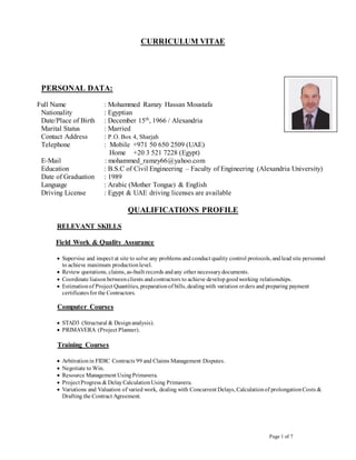 Page 1 of 7
CURRICULUM VITAE
PERSONAL DATA:
Full Name : Mohammed Ramzy Hassan Moustafa
Nationality : Egyptian
Date/Place of Birth : December 15th
, 1966 / Alexandria
Marital Status : Married
Contact Address : P.O. Box 4, Sharjah
Telephone : Mobile +971 50 650 2509 (UAE)
Home +20 3 521 7228 (Egypt)
E-Mail : mohammed_ramzy66@yahoo.com
Education : B.S.C of Civil Engineering – Faculty of Engineering (Alexandria University)
Date of Graduation : 1989
Language : Arabic (Mother Tongue) & English
Driving License : Egypt & UAE driving licenses are available
QUALIFICATIONS PROFILE
RELEVANT SKILLS
Field Work & Quality Assurance
 Supervise and inspect at site to solve any problems and conduct quality control protocols, andlead site personnel
to achieve maximum productionlevel.
 Review quotations, claims, as-built records andany other necessarydocuments.
 Coordinate liaisonbetweenclients andcontractors to achieve developgoodworking relationships.
 Estimationof Project Quantities, preparationof bills, dealingwith variation orders and preparing payment
certificatesfor the Contractors.
Computer Courses
 STAD3 (Structural & Designanalysis).
 PRIMAVERA (Project Planner).
Training Courses
 Arbitrationin FIDIC Contracts 99 and Claims Management Disputes.
 Negotiate to Win.
 Resource Management UsingPrimavera.
 ProjectProgress & DelayCalculationUsing Primavera.
 Variations and Valuation of varied work, dealing with Concurrent Delays, Calculationof prolongationCosts &
Drafting the Contract Agreement.
 