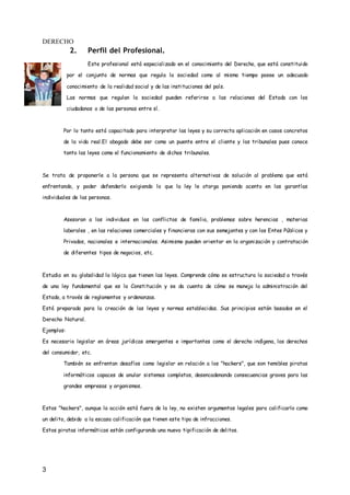 DERECHO
3
2. Perfil del Profesional.
Este profesional está especializado en el conocimiento del Derecho, que está constituido
por el conjunto de normas que regula la sociedad como al mismo tiempo posee un adecuado
conocimiento de la realidad social y de las instituciones del país.
Las normas que regulan la sociedad pueden referirse a las relaciones del Estado con los
ciudadanos o de las personas entre sí.
Por lo tanto está capacitado para interpretar las leyes y su correcta aplicación en casos concretos
de la vida real.El abogado debe ser como un puente entre el cliente y los tribunales pues conoce
tanto las leyes como el funcionamiento de dichos tribunales.
Se trata de proponerle a la persona que se representa alternativas de solución al problema que está
enfrentando, y poder defenderlo exigiendo lo que la ley le otorga poniendo acento en las garantías
individuales de las personas.
Asesoran a los individuos en los conflictos de familia, problemas sobre herencias , materias
laborales , en las relaciones comerciales y financieras con sus semejantes y con los Entes Públicos y
Privados, nacionales e internacionales. Asimismo pueden orientar en la organización y contratación
de diferentes tipos de negocios, etc.
Estudia en su globalidad la lógica que tienen las leyes. Comprende cómo se estructura la sociedad a través
de una ley fundamental que es la Constitución y se da cuenta de cómo se maneja la administración del
Estado, a través de reglamentos y ordenanzas.
Está preparado para la creación de las leyes y normas establecidas. Sus principios están basados en el
Derecho Natural.
Ejemplos:
Es necesario legislar en áreas jurídicas emergentes e importantes como el derecho indígena, los derechos
del consumidor, etc.
También se enfrentan desafíos como legislar en relación a los "hackers", que son temibles piratas
informáticos capaces de anular sistemas completos, desencadenando consecuencias graves para las
grandes empresas y organismos.
Estos "hackers", aunque la acción está fuera de la ley, no existen argumentos legales para calificarlo como
un delito, debido a la escasa calificación que tienen este tipo de infracciones.
Estos piratas informáticos están configurando una nueva tipificación de delitos.
 