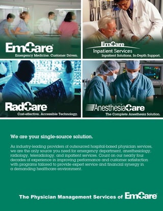 Emergency Medicine. Customer Driven.
The Complete Anesthesia Solution.
R
Cost-effective. Accessible Technology.
Inpatient Solutions. In-Depth Support.
The Physician Management Services of
We are your single-source solution.
As industry-leading providers of outsourced hospital-based physician services,
we are the only source you need for emergency department, anesthesiology,
radiology, teleradiology, and inpatient services. Count on our nearly four
decades of experience in improving performance and customer satisfaction
with programs tailored to provide expert service and financial synergy in
a demanding healthcare environment.
 