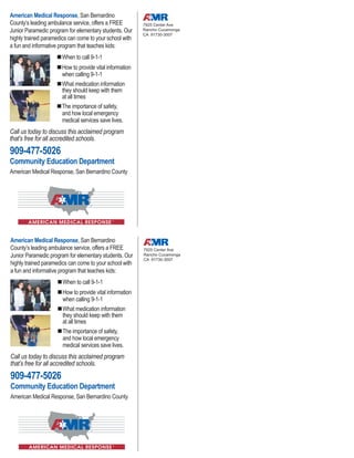 American Medical Response, San Bernardino
County’s leading ambulance service, offers a FREE
Junior Paramedic program for elementary students. Our
highly trained paramedics can come to your school with
a fun and informative program that teaches kids:
When to call 9-1-1
How to provide vital information
when calling 9-1-1
What medication information
they should keep with them
at all times
The importance of safety,
and how local emergency
medical services save lives.
Call us today to discuss this acclaimed program
that’s free for all accredited schools.
909-477-5026
Community Education Department
American Medical Response, San Bernardino County
7925 Center Ave
Rancho Cucamonga
CA 91730-3007
American Medical Response, San Bernardino
County’s leading ambulance service, offers a FREE
Junior Paramedic program for elementary students. Our
highly trained paramedics can come to your school with
a fun and informative program that teaches kids:
When to call 9-1-1
How to provide vital information
when calling 9-1-1
What medication information
they should keep with them
at all times
The importance of safety,
and how local emergency
medical services save lives.
Call us today to discuss this acclaimed program
that’s free for all accredited schools.
909-477-5026
Community Education Department
American Medical Response, San Bernardino County
7925 Center Ave
Rancho Cucamonga
CA 91730-3007
 