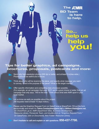 The
BD Team
is here
to help.
So...
help us
help
you!
Tips for better graphics, ad campaigns,
brochures, proposals, postcards and more:
Send only high-resolution photos (300 dpi or better, and at least 5 inches wide.)
Photos should be well-lit and in-focus.
Think about who will be receiving the piece, and exactly what message you want
to convey. What is the purpose of the piece? What is the target market?
Offer specific information and compelling data whenever possible.
(For example, an ad campaign that says WHY we’re a good choice is better than an ad
campaign that only says, “We’re the best.” Think about what sets AMR apart in your
local market.
Let us know as early as possible about the project.
(All requests need at least 10 days notice.)
Please use the Graphics Request Form on SalesForce or SharePoint. Fill out the form
electronically and email it to Talma.Carstarphen@amr.net or William.Rabb@amr.net.
On SharePoint, go to: AMR Department Sites, Business Development,
Resource Library, Pensacola Team, and double-click on “Graphics Request Form.”
On SalesForce, click on Documents, then Folder: Resource Library.
Don’t hesitate to call and explain or ask questions: 850-437-7700.
 