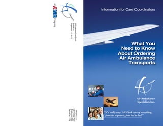 What You
Need to Know
About Ordering
Air Ambulance
Transports
Information for Care Coordinators
“It’s really easy. AASI took care of everything,
from air to ground, from bed to bed.”
345InvernessDriveSouth
SuiteA110
Englewood,CO80112
PRSRTSTD
USPostagePaid
Englewood,CO
PermitNo.1173
Air Ambulance
Specialists Inc.
 
