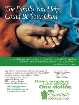 The Family You Help
Could Be Your Own.
Sign up today for a recurring contribution through payroll
deduction or make a one-time contribution by check or PTO
donation. Simply go to the employee portal at
http://portal.emsc.net, print out
a payroll deduction form,
PTO or vacation donation
form and send it or a check to:
Just one dollar per paycheck, from every employee, can make a tremendous
diﬀerence in the lives of your co-workers— and your family—
in a time of severe need.
Your contribution will be
recognized by the Foundation:
EMSC Charitable Foundation
c/o Jason Standifird
6200 S. Syracuse Way, Suite 200
Greenwood Village, CO 80111
$100 Bronze Donor
$250 Silver Donor
$500 Gold Donor
$1,000 Platinum Donor
 