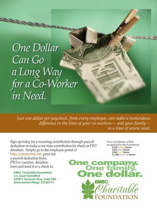 One Dollar
Can Go
a Long Way
for a Co-Worker
in Need.
Sign up today for a recurring contribution through payroll
deduction or make a one-time contribution by check or PTO
donation. Simply go to the employee portal at
http://portal.emsc.net, print out
a payroll deduction form,
PTO or vacation donation
form and send it or a check to:
Just one dollar per paycheck, from every employee, can make a tremendous
diﬀerence in the lives of your co-workers— and your family—
in a time of severe need.
Your contribution will be
recognized by the Foundation:
EMSC Charitable Foundation
c/o Jason Standifird
6200 S. Syracuse Way, Suite 200
Greenwood Village, CO 80111
$100 Bronze Donor
$250 Silver Donor
$500 Gold Donor
$1,000 Platinum Donor
 