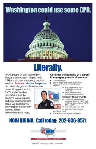 WashingtoncouldusesomeCPR.
Literally.
In fact, people all over Washington,
Maryland and northern Virginia need
CPR and all other emergency medical
services. American Medical Response,
the nation’s largest amblance service,
is now hiring paramedics,
EMTs and wheelchair
drivers for one of the
country’s fastest-growing
and most important metro
areas. We can help you
every step of the way with
training, career
advancement and more.
Consider the benefits of a career
in emergency medical services:
Competitive wages.
Medical, dental, vision insurance; 401K plan.
An opportunity to help others and make a
difference.
The chance to work sports
and political events and
stand-bys.
FEMA deployment team
for major national disasters.
Eligibility Requirements
Current National Registry as
paramedic or EMT-P, EMT-I, EMT
or DC, Maryland or Virginia EMT-P,
EMT-I or EMT.
High school diploma or GED.
Valid driver’s license with a
good driving record.
Drug screen and background investigation.
NOWHIRING. Calltoday: 202-636-8571
2825 V St NE Washington DC 20018 www.amr.net
 