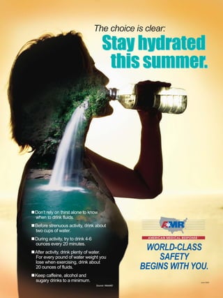 WORLD-CLASS
SAFETY
BEGINS WITH YOU.
The choice is clear:
Stay hydrated
this summer.
Don’t rely on thirst alone to know
when to drink fluids.
Before strenuous activity, drink about
two cups of water.
During activity, try to drink 4-6
ounces every 20 minutes.
After activity, drink plenty of water.
For every pound of water weight you
lose when exercising, drink about
20 ounces of fluids.
Keep caffeine, alcohol and
sugary drinks to a minimum.
Source: WebMD
June 2009
Stay hydrated
this summer.
 