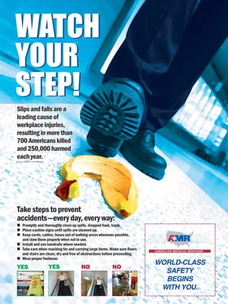 WATCH
YOUR
STEP!
WATCH
YOUR
STEP!
Slipsandfallsarea
leadingcauseof
workplaceinjuries,
resultinginmorethan
700Americanskilled
and250,000harmed
eachyear.
Takestepstoprevent
accidents—everyday,everyway:
Promptly and thoroughly clean up spills, dropped food, trash.
Place caution signs until spills are cleaned up.
Keep cords, cables, hoses out of walking areas whenever possible,
and stow them properly when not in use.
Install and use handrails where needed.
Take care when reaching for and carrying large items. Make sure floors
and stairs are clean, dry and free of obstructions before proceeding.
Wear proper footwear.
Slipsandfallsarea
leadingcauseof
workplaceinjuries,
resultinginmorethan
700Americanskilled
and250,000harmed
eachyear.
WORLD-CLASS
SAFETY
BEGINS
WITH YOU.
YES YES NO NO
Source: Bureau of Labor Statistics
 