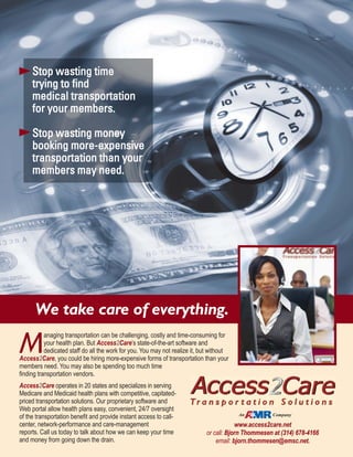 Stop wasting time
trying to find
medical transportation
for your members.
Stop wasting money
booking more-expensive
transportation than your
members may need.
M
anaging transportation can be challenging, costly and time-consuming for
your health plan. But Access2Care’s state-of-the-art software and
dedicated staff do all the work for you. You may not realize it, but without
Access2Care, you could be hiring more-expensive forms of transportation than your
members need. You may also be spending too much time
finding transportation vendors.
Access2Care operates in 20 states and specializes in serving
Medicare and Medicaid health plans with competitive, capitated-
priced transportation solutions. Our proprietary software and
Web portal allow health plans easy, convenient, 24/7 oversight
of the transportation benefit and provide instant access to call-
center, network-performance and care-management
reports. Call us today to talk about how we can keep your time
and money from going down the drain.
We take care of everything.
www.access2care.net
or call: Bjorn Thommesen at (314) 678-4166
email: bjorn.thommesen@emsc.net.
An Company
 
