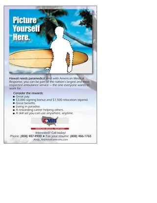 Hawaii needs paramedics! And with American Medical
Response, you can be part of the nation’s largest and most
respected ambulance service — the one everyone wants to
work for.
Interested? Call today!
Phone: (808) 487-4900 Fax your resume: (808) 486-1765
Andy_Ancheta@amr-ems.com
Consider the rewards:
Great pay.
$3,000 signing bonus and $1,500 relocation stipend.
Great benefits.
Living in paradise.
A rewarding career helping others.
A skill set you can use anywhere, anytime.
Picture
Yourself
Here.
 