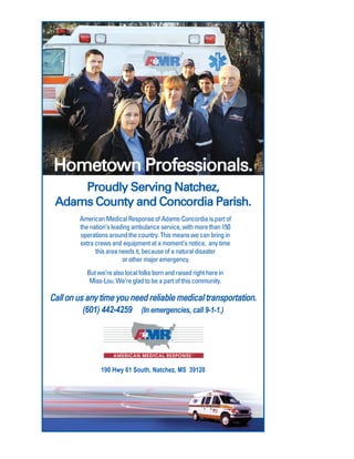 Hometown Professionals.
Proudly Serving Natchez,
Adams County and Concordia Parish.
American Medical Response of Adams-Concordia is part of
the nation’s leading ambulance service, with more than 150
operations around the country. This means we can bring in
extra crews and equipment at a moment’s notice, any time
this area needs it, because of a natural disaster
or other major emergency.
But we’re also local folks born and raised right here in
Miss-Lou. We’re glad to be a part of this community.
190 Hwy 61 South, Natchez, MS 39120
(601) 442-4259 (In emergencies, call 9-1-1.)
Call on us any time you need reliable medical transportation.
 