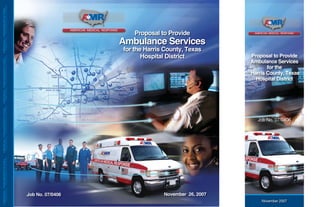 MEDICALTRANSPORTATIONMEDICALTRANSPORTATIONMEDICALTRANSPORTATIONMEDICALTRANSPORTATION
Job No. 07/0406
Proposal to Provide
Ambulance Services
for the Harris County, Texas
Hospital District Proposal to Provide
Ambulance Services
for the
Harris County, Texas
Hospital District
MEDICALTRANSPORTATIONMEDICALTRANSPORTATIONMEDICALTRANSPORTATIONMEDICALTRANSPORTATION
November 26, 2007
Job No. 07/0406
November 2007
 