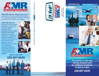 AMR EMS Offshore Medical Services is a
subsidiary of American Medical Response,
Inc., a leading emergency medical services
provider with operations in 40 states.
AMR EMS Offshore
provides on-site medical
technicians and on-call
physician support
services using
telemedicine technology.
We offer services for
offshore oil and gas
operations, cruise lines,
airlines, remote rural
locations, and more. We
also provide on-site
services such as
EMT/paramedic training
and certification,
employee physicals,
drug-testing services,
and other physician-
related services upon
request.
Call us any time.
12020IntraplexParkway
Gulfport,MS39503
Introducing...
Providing on-site and
remote medical care
for offshore locations,
24 hours a day
228-897-6639
228-897-6639
Amemberofthefamilyofhealthcarecompanies
 