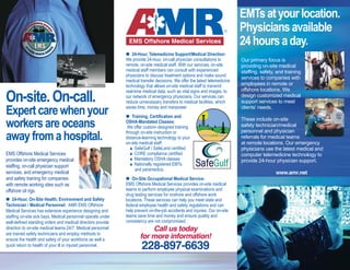 24-Hour, Telemedicine Support/Medical Direction:
We provide 24-hour, on-call physician consultations to
remote, on-site medical staff. With our services, on-site
medical staff members can consult with experienced
physicians to discuss treatment options and make sound
medical transfer decisions. We offer the latest telemedicine
technology that allows on-site medical staff to transmit
real-time medical data, such as vital signs and images, to
our network of emergency physicians. Our services can
reduce unnecessary transfers to medical facilities, which
saves time, money and manpower.
Training, Certification and
OSHA-Mandated Classes:
We offer custom-designed training
through on-site instruction or
distance-learning technology to your
on-site medical staff:
SafeGulf / SafeLand certified
CORE compliance certified
Mandatory OSHA classes
Nationally registered EMTs
and paramedics.
On-Site Occupational Medical Service:
EMS Offshore Medical Services provides on-site medical
teams to perform employee physical examinations and
drug testing services for onshore and offshore work
locations. These services can help you meet state and
federal employee health and safety regulations and can
help prevent on-the-job accidents and injuries. Our on-site
teams save time and money and ensure quality and
consistency are not compromised.
Our primary focus is
providing on-site medical
staffing, safety, and training
services to companies with
employees in remote or
offshore locations. We
design customized medical
support services to meet
clients’ needs.
These include on-site
safety technician/medical
personnel and physician
referrals for medical teams
at remote locations. Our emergency
physicians use the latest medical and
computer telemedicine technology to
provide 24-hour physician support.
Call us today
for more information!
228-897-6639
On-site.On-call.
Expertcarewhenyour
workersareoceans
awayfromahospital.
EMS Offshore Medical Services
provides on-site emergency medical
staffing, on-call physician support
services, and emergency medical
and safety training for companies
with remote working sites such as
offshore oil rigs.
24-Hour, On-Site Health, Environment and Safety
Technician / Medical Personnel: AMR EMS Offshore
Medical Services has extensive experience designing and
staffing on-site sick bays. Medical personnel operate under
well-defined standing orders and medical directors provide
direction to on-site medical teams 24/7. Medical personnel
are trained safety technicians and employ methods to
ensure the health and safety of your workforce as well a
quick return to health of your ill or injured personnel.
EMTsatyourlocation.
Physiciansavailable
24hoursaday.
www.amr.net
 