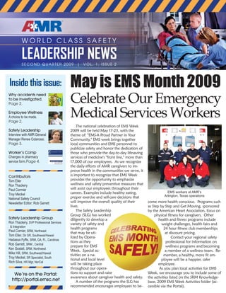 W O R L D C L A S S S A F E T Y
LEADERSHIP NEWSSECOND QUARTER 2009 | VOL. 1, ISSUE 2
May is EMS Month 2009
Celebrate Our Emergency
Medical Services Workers
The national celebration of EMS Week
2009 will be held May 17-23, with the
theme of: "EMS-A Proud Partner in Your
Community." EMS week brings together
local communities and EMS personnel to
publicize safety and honor the dedication of
those who provide the day-to-day lifesaving
services of medicine's "front line," more than
17,000 of our employees. As we recognize
the daily efforts of AMR caregivers to im-
prove health in the communities we serve, it
is important to recognize that EMS Week
provides the opportunity to emphasize
wellness and safety preventive measures that
will assist our employees throughout their
careers. Examples include healthy eating,
proper exercise and self-care decisions that
will improve the overall quality of their
lives.
The Safety Leadership
Group (SLG) has worked
diligently to develop a
variety of safety and
health programs
that may be uti-
lized by Opera-
tions as they
prepare for EMS
Week. Special ac-
tivities on a na-
tional and local level
will be taking place
throughout our opera-
tions to support and raise
awareness about caregiver health and safety.
A number of the programs the SLG has
recommended encourages employees to be-
come more health conscious. Programs such
as Step by Step and Get Moving, sponsored
by the American Heart Association, focus on
physical fitness for caregivers. Other
health and fitness programs include
weight challenges, health fairs and
24 hour fitness club memberships
at discount pricing.
Contact your regional safety
professional for information on
wellness programs and becoming
a member of a wellness team. Re-
member, a healthy, more fit em-
ployee will be a happier, safer
employee.
As you plan local activities for EMS
Week, we encourage you to include some of
the activities listed on the SRM Knowledge-
base, 2009 EMS Week Activities folder (ac-
cessible via the Portal).
Why accidents need
to be investigated.
Page 2.
Employee Wellness
A choice to be made.
Page 2.
Safety Leadership
Interview with AMR General
Manager Renee Colarossi.
Page 3.
Worker’s Comp
Changes in pharmacy
service form.Page 4.
Contributors
Tom Eller
Ron Thackery
Paul Cormier
Troy Meckel
National Safety Council
Newsletter Editor: Rob Garrett
Safety Leadership Group
Ron Thackery, SVP Professional Services
& Integration
Paul Cornier, SRM, Northeast
Tom Eller, Dir SR, Southwest/Hawaii
Hadassa Fyffe, SRM, GA, FL, Carolinas
Rob Garrett, SRM , Central
Ken Gosteli, SRM, Northwest
Mike Hill, SRM, Southwest/Hawaii
Troy Meckel, SR Specialist, South
Rich Silva, HR Mgr, NorCal
We’re on the Portal:
http://portal.emsc.net
Inside this issue:
EMS workers at AMR’s
Arlington, Texas operations
 