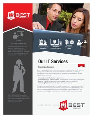Business Engineers Specialized in Technologies
BEST RESOURCE has qualified
professionals that can give to your
staff the much-needed training they
require, either remotely or
personally at your site.
A web-training session is a very
gratifying experience, with
advantages in cost, time, and
place. If resources do not allow for
this, then the optimal solution will
be to conduct training on-site.
Some managers consider training of their personnel to be too costly and low-
priority and unfortunately do not realize that by eliminating knowledge
deficiencies in their employees, they will generate greater benefits to their
organizations, such as:
- Increase productivity, by training personnel
- Increase employee self-confidence, allowing them to easily reach their goals
- Generate a sense of belonging in employees, assuring their loyalty
- Maximizing Potential, motivating and developing talents
Taking into account these and other advantages, many managers currently
allocate resources for frequent training of their personnel. BEST RESOURCE
has the professionals that your company needs to conduct training of the
particular technology or tool you require, be it remotely or at your own site
IT Training
Customized Application
Development
IT TrainingInfra & Database
Support
Web & Mobile
Solutions Development
Our IT Services
Training & Courses
In-House & Nearshore
 