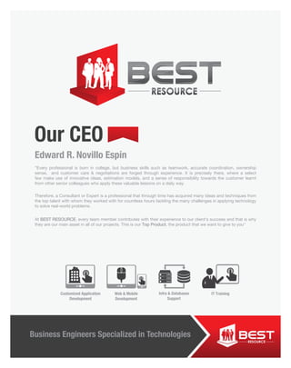 Our CEO
“Every professional is born in college, but business skills such as teamwork, accurate coordination, ownership
sense, and customer care & negotiations are forged through experience. It is precisely there, where a select
few make use of innovative ideas, estimation models, and a sense of responsibility towards the customer learnt
from other senior colleagues who apply these valuable lessons on a daily way.
Therefore, a Consultant or Expert is a professional that through time has acquired many ideas and techniques from
the top talent with whom they worked with for countless hours tackling the many challenges in applying technology
to solve real-world problems.
At BEST RESOURCE, every team member contributes with their experience to our client’s success and that is why
they are our main asset in all of our projects. This is our Top Product, the product that we want to give to you"
Edward R. Novillo Espín
Business Engineers Specialized in Technologies
Customized Application
Development
IT TrainingInfra & Databases
Support
Web & Mobile
Development
 