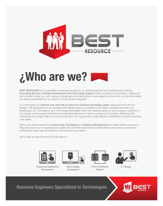 Business Engineers Specialized in Technologies
¿Who are we?
BEST RESOURCE is a Costa Rican Company founded by an experienced group of professionals offering
Consulting Services, Software Development and Technology Support under a model of Coordination, Teamwork
and constant follow-up, with a group of engineers who take pride in every aspect of their work, so the final results
are easily measurables by our clients in every Project assigned
Our main goal is to become your main ally to solve your business technology needs, always on time and on
budget. The experience of our founders and leaders gives us confidence to create a synergy between your
Employees, our Consultants, and Technology Specialists Team we carefully assign to your projects. Experience
has taught us that proper interaction among these elements is vital to success of any project. Defining clear
milestones and proper follow-up procedures allow us to guarantee a high degree of satisfaction towards reaching
your goals.
Allow us to demonstrate that Outsourcing, OutTasking and Software Management are viable options as long as
they are carried out by experienced people with both the technical and administrative know-how to back the
professional team that will fulfill your requirements and needs
Let’s make an appointment and talk about it.
Business Engineers Specialized in Technologies
Customized Application
Development
IT TrainingInfra & Databases
Support
Web & Mobile
Development
 