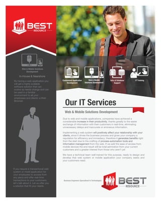 Business Engineers Specialized in Technologies
If you require a transactional web
system or mobil application for
your employees to access from
any place and offer real-time
transactions to your customers,
let’s talk about it. Let us offer you
a solution that fit your needs.
By having a web application you
will get a highly scalable
software solution that can
evolve as needs change and can
be used in a familiar
environment to all your
employees and clients: a Web
Browser.
Due to web and mobile applications, companies have achieved a
considerable increase in their productivity, thanks greatly to the easier
exchange of information with their customers in real-time, eliminating
unnecessary delays and inaccurate or erroneous information.
Implementing a web system will positively affect your relationship with your
clients, since it drives the business process and gives your company a
reputation for efficiency and immediacy; therefore it generates benefits right
from the start due to the crafting of process-automation tools and
information management from the web. If we add the ease of access from
mobile devices the end result will be total admiration from your current
customers and a greater interest from those who aren’t yet
We have a technical team well trained for this purpose, ready to design and
develop that web system or mobile application your company seeks and
your customers need.
Web & Móbile Solutions
Development
Customized Application
Development
IT TrainingInfra & Database
Support
Web & Mobile
Solutions Development
In-House & Nearshore
Our IT Services
Web & Mobile Solutions Development
 