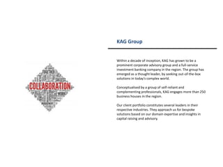 KAG Group
Within a decade of inception, KAG has grown to be a
prominent corporate advisory group and a full-service
investment banking company in the region. The group has
emerged as a thought leader, by seeking out-of-the-box
solutions in today’s complex world.
Conceptualised by a group of self-reliant and
complementing professionals, KAG engages more than 250
business houses in the region.
Our client portfolio constitutes several leaders in their
respective industries. They approach us for bespoke
solutions based on our domain expertise and insights in
capital raising and advisory.
 
