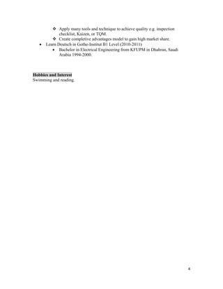 4 
 
 Apply many tools and technique to achieve quality e.g. inspection
checklist, Kaizen, or TQM.
 Create completive advantages model to gain high market share.
 Learn Deutsch in Gothe-Institut B1 Level (2010-2011)
 Bachelor in Electrical Engineering from KFUPM in Dhahran, Saudi
Arabia 1994-2000.
Hobbies and Interest
Swimming and reading.
 