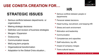 USE CONSTA CREATION FOR…
HR
• Serious conflicts between departments or
organizations
• Making strategic decisions
• Definition and revision of business strategies
• Mergers / Expansion
• Outsourcing
• Communication issues
• Mid/Long term projects
• Organizational transformation
• Adaptation to the Global Crisis situation...
• Serious conflicts between people or
departments
• Personal related decisions
• Head hunting, recruitment, and keeping HR
• Stress and work environment
• Motivation and leadership
• Communication
• Competences and capacities
• Staff reductions, lay offs
• Impact of company merges
• Trans-cultural issues...
STRATEGIC ISSUES
 