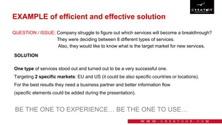 EXAMPLE of efficient and effective solution
One type of services stood out and turned out to be a very successful one.
Targeting 2 specific markets: EU and US (it could be also specific countries or locations).
For the best results they need a business partner and better information flow
(specific elements could be added during the presentation).
BE THE ONE TO EXPERIENCE… BE THE ONE TO USE…
QUESTION / ISSUE: Company struggle to figure out which services will become a breakthrough?
They were deciding between 8 different types of services.
Also, they would like to know what is the target market for new services.
SOLUTION
 