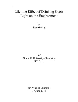 1
Lifetime Effect of Drinking Coors
Light on the Environment
By:
Sean Garrity
For:
Grade 11 University Chemistry
SCH3U1
Sir Winston Churchill
17 June 2013
 