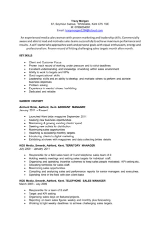 Tracy Morgan
67, Seymour Avenue, Whitstable, Kent CT5 1SE
M: 07866554091
Email: tracymorgan1234@icloud.com
An experienced media sales woman with proven marketing and leadership skills. Commercially
aware and able to leadandmotivate salesteams successfullytoachieve maximumperformance and
results. A self-starterwhoapproacheswork and personal goals with equal enthusiasm, energy and
professionalism. Proven record of hitting challenging sales targets month after month.
KEY SKILLS
 Client and Customer Focus
 Proven track record of working under pressure and to strict deadlines
 Excellent understanding and knowledge of working within sales environment
 Ability to work to targets and KPIs
 Good organizational skills
 Leadership skills and an ability to develop and motivate others to perform and achieve
business objectives
 Problem solving
 Experience in events/ shows / exhibiting
 Dedicated and reliable
CAREER HISTORY
Archant Bride, Ashford, Kent. ACCOUNT MANAGER
January 2011 – Present
 Launched Kent bride magazine September 2011
 Seeking new business opportunities
 Maintaining & growing existing clients’ spend
 Seeking new outlets for distribution
 Maximizing sales opportunities
 Reaching & exceeding monthly targets
 Introducing clients to digital marketing
 Exhibiting at shows with magazines and data collecting brides details
KOS Media, Smeeth, Ashford, Kent. TERRITORY MANAGER
July 2009 – January 2011
 Responsible for a field sales team of 3 and telephone sales team of 2.
 Holding weekly meetings and setting sales targets for individual staff.
 Organising and operating incentive schemes to keep sales people motivated. KPI setting etc.
 Allocating territories for sales staff.
 Maximizing sales opportunities.
 Compiling and analysing sales and performance reports for senior managers and executives.
 Spending time in the field with own client base
KOS Media, Smeeth, Ashford, Kent. TELEPHONE SALES MANAGER
March 2007– July 2009
 Responsible for a team of 8 staff.
 Target and KPI setting
 Organising sales days on features/projects.
 Reporting on team sales figures weekly and monthly plus forecasting.
 Working to tight weekly deadlines to achieve challenging sales targets.
 