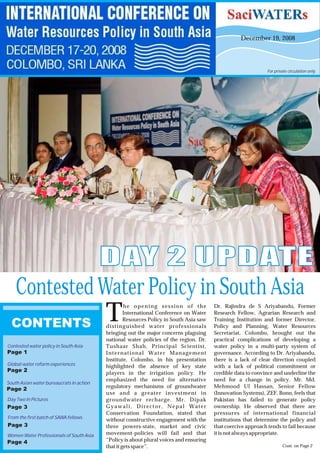 December 19, 2008
he opening session of the Dr. Rajindra de S Ariyabandu, Former
International Conference on Water Research Fellow, Agrarian Research and
Resources Policy in South Asia saw Training Institution and former Director,Tdistinguished water professionals Policy and Planning, Water Resources
bringing out the major concerns plaguing Secretariat, Colombo, brought out the
national water policies of the region. Dr. practical complications of developing a
Tushaar Shah, Principal Scientist, water policy in a multi-party system of
International Water Management governance. According to Dr. Ariyabandu,
Institute, Colombo, in his presentation there is a lack of clear direction coupled
highlighted the absence of key state with a lack of political commitment or
players in the irrigation policy. He credible data to convince and underline the
emphasized the need for alternative need for a change in policy. Mr. Md.
regulatory mechanisms of groundwater Mehmood Ul Hassan, Senior Fellow
use and a greater investment in (Innovation Systems), ZEF, Bonn, feels that
groundwater recharge. Mr. Dipak Pakistan has failed to generate policy
Gyawali, Director, Nepal Water ownership. He observed that there are
Conservation Foundation, stated that pressures of international financial
without constructive engagement with the institutions that determine the policy and
three powers-state, market and civic that coercive approach tends to fail because
movement-policies will fail and that it isnot always appropriate.
“Policy is about plural voices and ensuring
that it gets space”.
DAY 2 UPDATEDAY 2 UPDATE
For private circulation only.
CONTENTS
Contested Water Policy in South Asia
Page 1
Contested water policy in South Asia
Page 2
Global water reform experiences
Page 3
Day Two In Pictures
Page 4
Women Water Professionals of South Asia
Cont. on Page 2
Page 3
From the first batch of SAWA fellows
Page 2
South Asian water bureaucrats in action
 